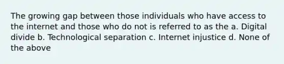 The growing gap between those individuals who have access to the internet and those who do not is referred to as the a. Digital divide b. Technological separation c. Internet injustice d. None of the above