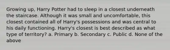 Growing up, Harry Potter had to sleep in a closest underneath the staircase. Although it was small and uncomfortable, this closest contained all of Harry's possessions and was central to his daily functioning. Harry's closest is best described as what type of territory? a. Primary b. Secondary c. Public d. None of the above