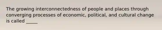 The growing interconnectedness of people and places through converging processes of economic, political, and cultural change is called _____