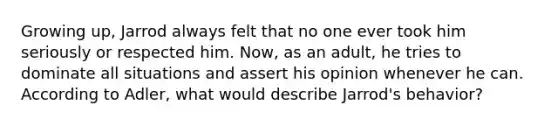 Growing up, Jarrod always felt that no one ever took him seriously or respected him. Now, as an adult, he tries to dominate all situations and assert his opinion whenever he can. According to Adler, what would describe Jarrod's behavior?