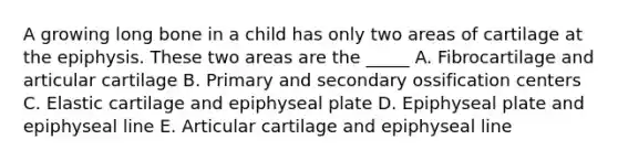 A growing long bone in a child has only two areas of cartilage at the epiphysis. These two areas are the _____ A. Fibrocartilage and articular cartilage B. Primary and secondary ossification centers C. Elastic cartilage and epiphyseal plate D. Epiphyseal plate and epiphyseal line E. Articular cartilage and epiphyseal line