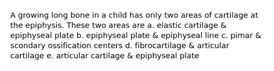 A growing long bone in a child has only two areas of cartilage at the epiphysis. These two areas are a. elastic cartilage & epiphyseal plate b. epiphyseal plate & epiphyseal line c. pimar & scondary ossification centers d. fibrocartilage & articular cartilage e. articular cartilage & epiphyseal plate