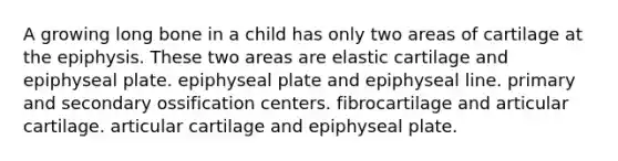 A growing long bone in a child has only two areas of cartilage at the epiphysis. These two areas are elastic cartilage and epiphyseal plate. epiphyseal plate and epiphyseal line. primary and secondary ossification centers. fibrocartilage and articular cartilage. articular cartilage and epiphyseal plate.