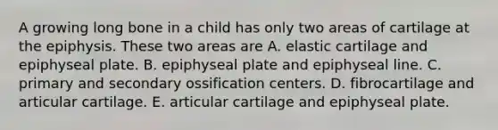 A growing long bone in a child has only two areas of cartilage at the epiphysis. These two areas are A. elastic cartilage and epiphyseal plate. B. epiphyseal plate and epiphyseal line. C. primary and secondary ossification centers. D. fibrocartilage and articular cartilage. E. articular cartilage and epiphyseal plate.