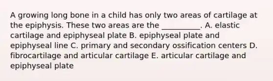 A growing long bone in a child has only two areas of cartilage at the epiphysis. These two areas are the __________. A. elastic cartilage and epiphyseal plate B. epiphyseal plate and epiphyseal line C. primary and secondary ossification centers D. fibrocartilage and articular cartilage E. articular cartilage and epiphyseal plate