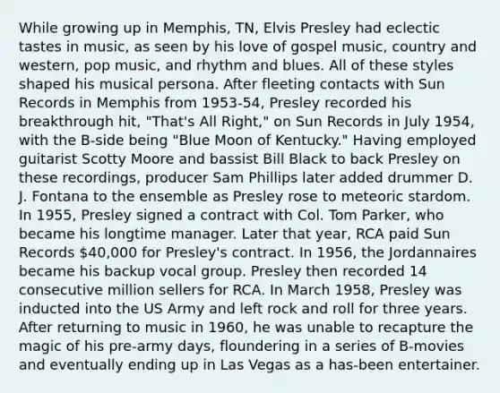 While growing up in Memphis, TN, Elvis Presley had eclectic tastes in music, as seen by his love of gospel music, country and western, pop music, and rhythm and blues. All of these styles shaped his musical persona. After fleeting contacts with Sun Records in Memphis from 1953-54, Presley recorded his breakthrough hit, "That's All Right," on Sun Records in July 1954, with the B-side being "Blue Moon of Kentucky." Having employed guitarist Scotty Moore and bassist Bill Black to back Presley on these recordings, producer Sam Phillips later added drummer D. J. Fontana to the ensemble as Presley rose to meteoric stardom. In 1955, Presley signed a contract with Col. Tom Parker, who became his longtime manager. Later that year, RCA paid Sun Records 40,000 for Presley's contract. In 1956, the Jordannaires became his backup vocal group. Presley then recorded 14 consecutive million sellers for RCA. In March 1958, Presley was inducted into the US Army and left rock and roll for three years. After returning to music in 1960, he was unable to recapture the magic of his pre-army days, floundering in a series of B-movies and eventually ending up in Las Vegas as a has-been entertainer.