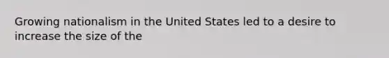 Growing nationalism in the United States led to a desire to increase the size of the