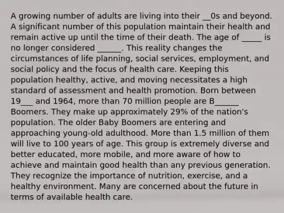 A growing number of adults are living into their __0s and beyond. A significant number of this population maintain their health and remain active up until the time of their death. The age of _____ is no longer considered ______. This reality changes the circumstances of life planning, social services, employment, and social policy and the focus of health care. Keeping this population healthy, active, and moving necessitates a high standard of assessment and health promotion. Born between 19___ and 1964, more than 70 million people are B______ Boomers. They make up approximately 29% of the nation's population. The older Baby Boomers are entering and approaching young-old adulthood. More than 1.5 million of them will live to 100 years of age. This group is extremely diverse and better educated, more mobile, and more aware of how to achieve and maintain good health than any previous generation. They recognize the importance of nutrition, exercise, and a healthy environment. Many are concerned about the future in terms of available health care.