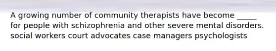 A growing number of community therapists have become _____ for people with schizophrenia and other severe mental disorders. social workers court advocates case managers psychologists