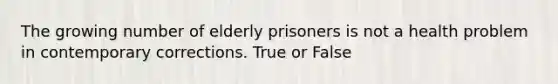 The growing number of elderly prisoners is not a health problem in contemporary corrections. True or False