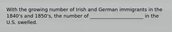 With the growing number of Irish and German immigrants in the 1840's and 1850's, the number of ______________________ in the U.S. swelled.