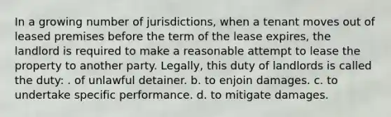 In a growing number of jurisdictions, when a tenant moves out of leased premises before the term of the lease expires, the landlord is required to make a reasonable attempt to lease the property to another party. Legally, this duty of landlords is called the duty: . of unlawful detainer. b. to enjoin damages. c. to undertake specific performance. d. to mitigate damages.