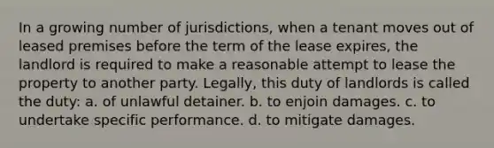 In a growing number of jurisdictions, when a tenant moves out of leased premises before the term of the lease expires, the landlord is required to make a reasonable attempt to lease the property to another party. Legally, this duty of landlords is called the duty: a. of unlawful detainer. b. to enjoin damages. c. to undertake specific performance. d. to mitigate damages.