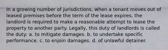 In a growing number of jurisdictions, when a tenant moves out of leased premises before the term of the lease expires, the landlord is required to make a reasonable attempt to lease the property to another party. Legally, this duty of landlords is called the duty: a. to mitigate damages. b. to undertake specific performance. c. to enjoin damages. d. of unlawful detainer.