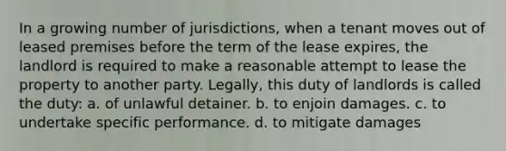 In a growing number of jurisdictions, when a tenant moves out of leased premises before the term of the lease expires, the landlord is required to make a reasonable attempt to lease the property to another party. Legally, this duty of landlords is called the duty: a. of unlawful detainer. b. to enjoin damages. c. to undertake specific performance. d. to mitigate damages