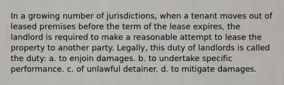 In a growing number of jurisdictions, when a tenant moves out of leased premises before the term of the lease expires, the landlord is required to make a reasonable attempt to lease the property to another party. Legally, this duty of landlords is called the duty: a. to enjoin damages. b. to undertake specific performance. c. of unlawful detainer. d. to mitigate damages.