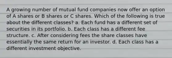 A growing number of mutual fund companies now offer an option of A shares or B shares or C shares. Which of the following is true about the different classes? a. Each fund has a different set of securities in its portfolio. b. Each class has a different fee structure. c. After considering fees the share classes have essentially the same return for an investor. d. Each class has a different investment objective.