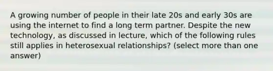 A growing number of people in their late 20s and early 30s are using the internet to find a long term partner. Despite the new technology, as discussed in lecture, which of the following rules still applies in heterosexual relationships? (select more than one answer)