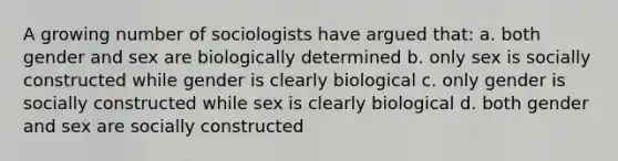 A growing number of sociologists have argued that: a. both gender and sex are biologically determined b. only sex is socially constructed while gender is clearly biological c. only gender is socially constructed while sex is clearly biological d. both gender and sex are socially constructed