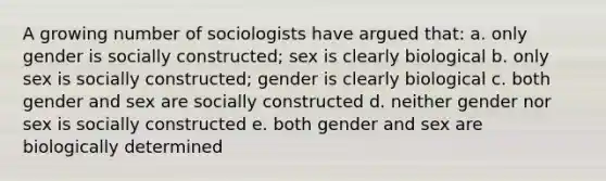 A growing number of sociologists have argued that: a. only gender is socially constructed; sex is clearly biological b. only sex is socially constructed; gender is clearly biological c. both gender and sex are socially constructed d. neither gender nor sex is socially constructed e. both gender and sex are biologically determined