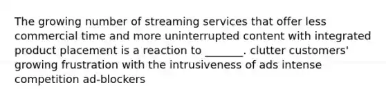 The growing number of streaming services that offer less commercial time and more uninterrupted content with integrated product placement is a reaction to _______. clutter customers' growing frustration with the intrusiveness of ads intense competition ad-blockers