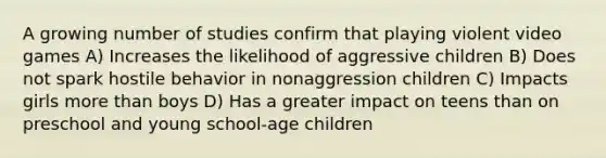 A growing number of studies confirm that playing violent video games A) Increases the likelihood of aggressive children B) Does not spark hostile behavior in nonaggression children C) Impacts girls more than boys D) Has a greater impact on teens than on preschool and young school-age children