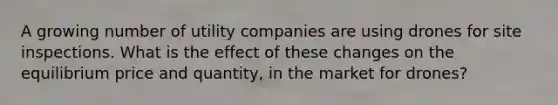 A growing number of utility companies are using drones for site inspections. What is the effect of these changes on the equilibrium price and quantity, in the market for drones?