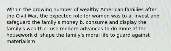 Within the growing number of wealthy American families after the Civil War, the expected role for women was to a. invest and safeguard the family's money b. consume and display the family's wealth c. use modern advances to do more of the housework d. shape the family's moral life to guard against materialism