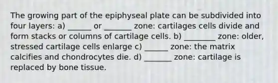 The growing part of the epiphyseal plate can be subdivided into four layers: a) ______ or _______ zone: cartilages cells divide and form stacks or columns of cartilage cells. b) ________ zone: older, stressed cartilage cells enlarge c) ______ zone: the matrix calcifies and chondrocytes die. d) _______ zone: cartilage is replaced by bone tissue.