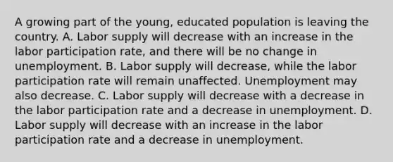 A growing part of the​ young, educated population is leaving the country. A. Labor supply will decrease with an increase in the labor participation​ rate, and there will be no change in unemployment. B. Labor supply will​ decrease, while the labor participation rate will remain unaffected. Unemployment may also decrease. C. Labor supply will decrease with a decrease in the labor participation rate and a decrease in unemployment. D. Labor supply will decrease with an increase in the labor participation rate and a decrease in unemployment.