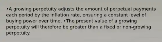 •A growing perpetuity adjusts the amount of perpetual payments each period by the inflation rate, ensuring a constant level of buying power over time. •The present value of a growing perpetuity will therefore be greater than a fixed or non-growing perpetuity.