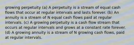 growing perpetuity (a) A perpetuity is a stream of equal cash flows that occur at regular intervals and lasts forever. (b) An annuity is a stream of N equal cash flows paid at regular intervals. (c) A growing perpetuity is a cash flow stream that occurs at regular intervals and grows at a constant rate forever. (d) A growing annuity is a stream of N growing cash flows, paid at regular intervals.