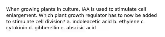 When growing plants in culture, IAA is used to stimulate cell enlargement. Which plant growth regulator has to now be added to stimulate <a href='https://www.questionai.com/knowledge/kjHVAH8Me4-cell-division' class='anchor-knowledge'>cell division</a>? a. indoleacetic acid b. ethylene c. cytokinin d. gibberellin e. abscisic acid