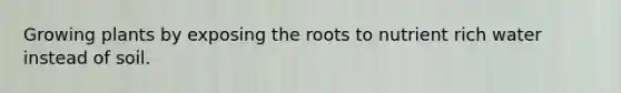 Growing plants by exposing the roots to nutrient rich water instead of soil.