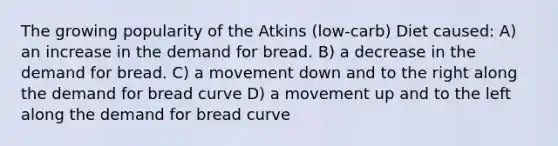 The growing popularity of the Atkins (low-carb) Diet caused: A) an increase in the demand for bread. B) a decrease in the demand for bread. C) a movement down and to the right along the demand for bread curve D) a movement up and to the left along the demand for bread curve