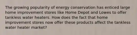 The growing popularity of energy conservation has enticed large home improvement stores like Home Depot and Lowes to offer tankless water heaters. How does the fact that home improvement stores now offer these products affect the tankless water heater market?