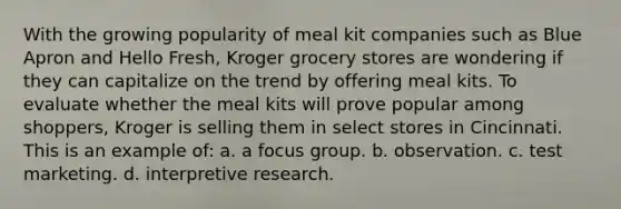 With the growing popularity of meal kit companies such as Blue Apron and Hello Fresh, Kroger grocery stores are wondering if they can capitalize on the trend by offering meal kits. To evaluate whether the meal kits will prove popular among shoppers, Kroger is selling them in select stores in Cincinnati. This is an example of: a. a focus group. b. observation. c. test marketing. d. interpretive research.