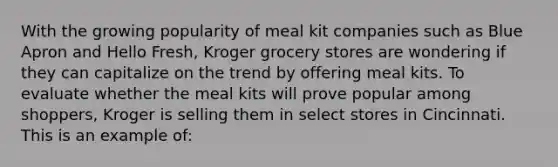 With the growing popularity of meal kit companies such as Blue Apron and Hello Fresh, Kroger grocery stores are wondering if they can capitalize on the trend by offering meal kits. To evaluate whether the meal kits will prove popular among shoppers, Kroger is selling them in select stores in Cincinnati. This is an example of: