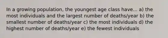 In a growing population, the youngest age class have... a) the most individuals and the largest number of deaths/year b) the smallest number of deaths/year c) the most individuals d) the highest number of deaths/year e) the fewest individuals