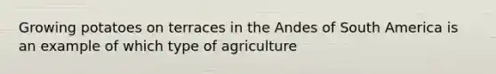 Growing potatoes on terraces in the Andes of South America is an example of which type of agriculture