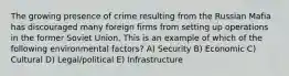 The growing presence of crime resulting from the Russian Mafia has discouraged many foreign firms from setting up operations in the former Soviet Union. This is an example of which of the following environmental factors? A) Security B) Economic C) Cultural D) Legal/political E) Infrastructure