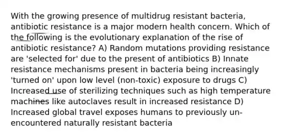 With the growing presence of multidrug resistant bacteria, antibiotic resistance is a major modern health concern. Which of the following is the evolutionary explanation of the rise of antibiotic resistance? A) Random mutations providing resistance are 'selected for' due to the present of antibiotics B) Innate resistance mechanisms present in bacteria being increasingly 'turned on' upon low level (non-toxic) exposure to drugs C) Increased use of sterilizing techniques such as high temperature machines like autoclaves result in increased resistance D) Increased global travel exposes humans to previously un-encountered naturally resistant bacteria