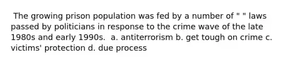 ​ The growing prison population was fed by a number of " " laws passed by politicians in response to the crime wave of the late 1980s and early 1990s. ​ a. antiterrorism b. get tough on crime c. victims' protection d. due process