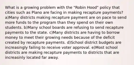 What is a growing problem with the "Robin Hood" policy that cities such as Plano are facing in making recapture payments? a)Many districts making recapture payment are on pace to send more funds to the program than they spend on their own students. b)Many school boards are refusing to send recapture payments to the state. c)Many districts are having to borrow money to meet their growing needs because of the deficit created by recapture payments. d)School district budgets are increasingly failing to receive voter approval. e)Most school districts are making recapture payments to districts that are increasinly located far away.