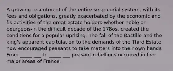 A growing resentment of the entire seigneurial system, with its fees and obligations, greatly exacerbated by the economic and fis activities of the great estate holders-whether noble or bourgeois-in the difficult decade of the 178os, created the conditions for a popular uprising. The fall of the Bastille and the king's apparent capitulation to the demands of the Third Estate now encouraged peasants to take matters into their own hands. From _____ ___ to _____ ___ peasant rebellions occurred in five major areas of France.