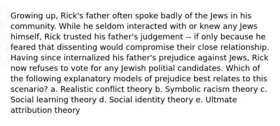 Growing up, Rick's father often spoke badly of the Jews in his community. While he seldom interacted with or knew any Jews himself, Rick trusted his father's judgement -- if only because he feared that dissenting would compromise their close relationship. Having since internalized his father's prejudice against Jews, Rick now refuses to vote for any Jewish politial candidates. Which of the following explanatory models of prejudice best relates to this scenario? a. Realistic conflict theory b. Symbolic racism theory c. Social learning theory d. Social identity theory e. Ultmate attribution theory