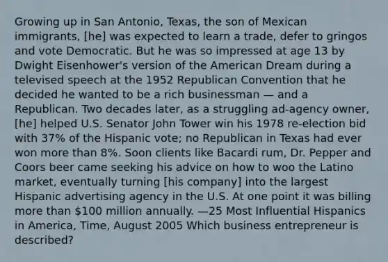 Growing up in San Antonio, Texas, the son of Mexican immigrants, [he] was expected to learn a trade, defer to gringos and vote Democratic. But he was so impressed at age 13 by Dwight Eisenhower's version of the American Dream during a televised speech at the 1952 Republican Convention that he decided he wanted to be a rich businessman — and a Republican. Two decades later, as a struggling ad-agency owner, [he] helped U.S. Senator John Tower win his 1978 re-election bid with 37% of the Hispanic vote; no Republican in Texas had ever won more than 8%. Soon clients like Bacardi rum, Dr. Pepper and Coors beer came seeking his advice on how to woo the Latino market, eventually turning [his company] into the largest Hispanic advertising agency in the U.S. At one point it was billing more than 100 million annually. —25 Most Influential Hispanics in America, Time, August 2005 Which business entrepreneur is described?