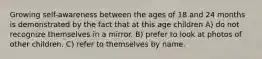 Growing self-awareness between the ages of 18 and 24 months is demonstrated by the fact that at this age children A) do not recognize themselves in a mirror. B) prefer to look at photos of other children. C) refer to themselves by name.