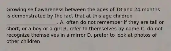 Growing self-awareness between the ages of 18 and 24 months is demonstrated by the fact that at this age children _____________________. A. often do not remember if they are tall or short, or a boy or a girl B. refer to themselves by name C. do not recognize themselves in a mirror D. prefer to look at photos of other children