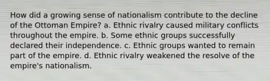 How did a growing sense of nationalism contribute to the decline of the Ottoman Empire? a. Ethnic rivalry caused military conflicts throughout the empire. b. Some ethnic groups successfully declared their independence. c. Ethnic groups wanted to remain part of the empire. d. Ethnic rivalry weakened the resolve of the empire's nationalism.